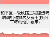 和平区一级铁路工程建造师培训机构排名及费用(铁路工程师培训费用)
