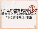 和平区水运材料检测师考试通常多久可以考过(水运材料检测师考证周期)