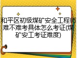 和平区初级煤矿安全工程师难不难考具体怎么考证(煤矿安工考证难度)