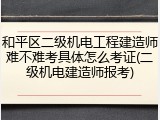 和平区二级机电工程建造师难不难考具体怎么考证(二级机电建造师报考)