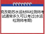 克孜勒苏水运材料检测师考试通常多久可以考过(水运检测师考期)
