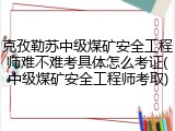 克孜勒苏中级煤矿安全工程师难不难考具体怎么考证(中级煤矿安全工程师考取)
