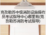 克孜勒苏中级消防设施操作员考试指导中心哪里有(克孜勒苏消防考试指导)