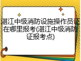 湛江中级消防设施操作员证在哪里报考(湛江中级消防证报考点)