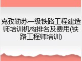 克孜勒苏一级铁路工程建造师培训机构排名及费用(铁路工程师培训)