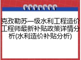 克孜勒苏一级水利工程造价工程师最新补贴政策详情分析(水利造价补贴分析)