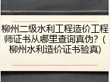 柳州二级水利工程造价工程师证书从哪里查询真伪？(柳州水利造价证书验真)