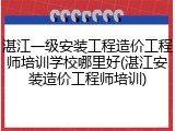湛江一级安装工程造价工程师培训学校哪里好(湛江安装造价工程师培训)