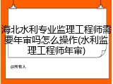 海北水利专业监理工程师需要年审吗怎么操作(水利监理工程师年审)