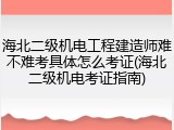 海北二级机电工程建造师难不难考具体怎么考证(海北二级机电考证指南)