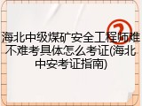 海北中级煤矿安全工程师难不难考具体怎么考证(海北中安考证指南)