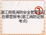湛江高级消防安全管理员证在哪里报考(湛江消防证报考点)
