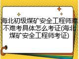 海北初级煤矿安全工程师难不难考具体怎么考证(海北煤矿安全工程师考证)