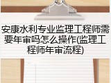 安康水利专业监理工程师需要年审吗怎么操作(监理工程师年审流程)