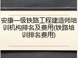 安康一级铁路工程建造师培训机构排名及费用(铁路培训排名费用)