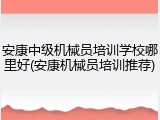 安康中级机械员培训学校哪里好(安康机械员培训推荐)