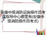 安康中级消防设施操作员考试指导中心哪里有(安康中级消防操作员考点)