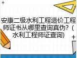 安康二级水利工程造价工程师证书从哪里查询真伪？(水利工程师证查询)