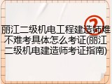 丽江二级机电工程建造师难不难考具体怎么考证(丽江二级机电建造师考证指南)