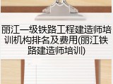 丽江一级铁路工程建造师培训机构排名及费用(丽江铁路建造师培训)