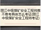 丽江中级煤矿安全工程师难不难考具体怎么考证(丽江中级煤矿安全工程师考证)