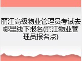 丽江高级物业管理员考试去哪里线下报名(丽江物业管理员报名点)