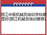 丽江中级机械员培训学校哪里好(丽江机械员培训推荐)