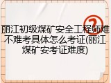 丽江初级煤矿安全工程师难不难考具体怎么考证(丽江煤矿安考证难度)