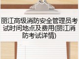 丽江高级消防安全管理员考试时间地点及费用(丽江消防考试详情)