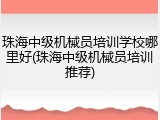 珠海中级机械员培训学校哪里好(珠海中级机械员培训推荐)