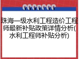 珠海一级水利工程造价工程师最新补贴政策详情分析(水利工程师补贴分析)