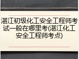 湛江初级化工安全工程师考试一般在哪里考(湛江化工安全工程师考点)