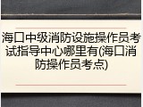 海口中级消防设施操作员考试指导中心哪里有(海口消防操作员考点)