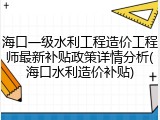 海口一级水利工程造价工程师最新补贴政策详情分析(海口水利造价补贴)