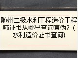 随州二级水利工程造价工程师证书从哪里查询真伪?(水利造价证书查询)