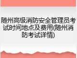 随州高级消防安全管理员考试时间地点及费用(随州消防考试详情)
