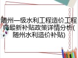 随州一级水利工程造价工程师最新补贴政策详情分析(随州水利造价补贴)