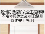 随州初级煤矿安全工程师难不难考具体怎么考证(随州煤矿安工考证)