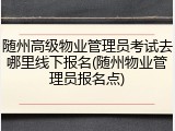 随州高级物业管理员考试去哪里线下报名(随州物业管理员报名点)