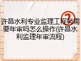 许昌水利专业监理工程师需要年审吗怎么操作(许昌水利监理年审流程)