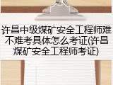 许昌中级煤矿安全工程师难不难考具体怎么考证(许昌煤矿安全工程师考证)