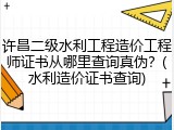 许昌二级水利工程造价工程师证书从哪里查询真伪？(水利造价证书查询)