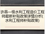 许昌一级水利工程造价工程师最新补贴政策详情分析(水利工程师补贴政策)