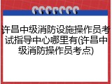 许昌中级消防设施操作员考试指导中心哪里有(许昌中级消防操作员考点)