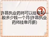 许昌执业药师可以挂靠吗一般多少钱一个月(许昌执业药师挂靠月薪)