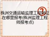株洲交通运输监理工程师证在哪里报考(株洲监理工程师报考点)