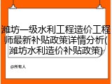 潍坊一级水利工程造价工程师最新补贴政策详情分析(潍坊水利造价补贴政策)