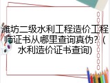 潍坊二级水利工程造价工程师证书从哪里查询真伪?(水利造价证书查询)