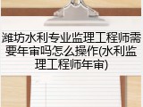潍坊水利专业监理工程师需要年审吗怎么操作(水利监理工程师年审)