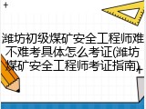 潍坊初级煤矿安全工程师难不难考具体怎么考证(潍坊煤矿安全工程师考证指南)